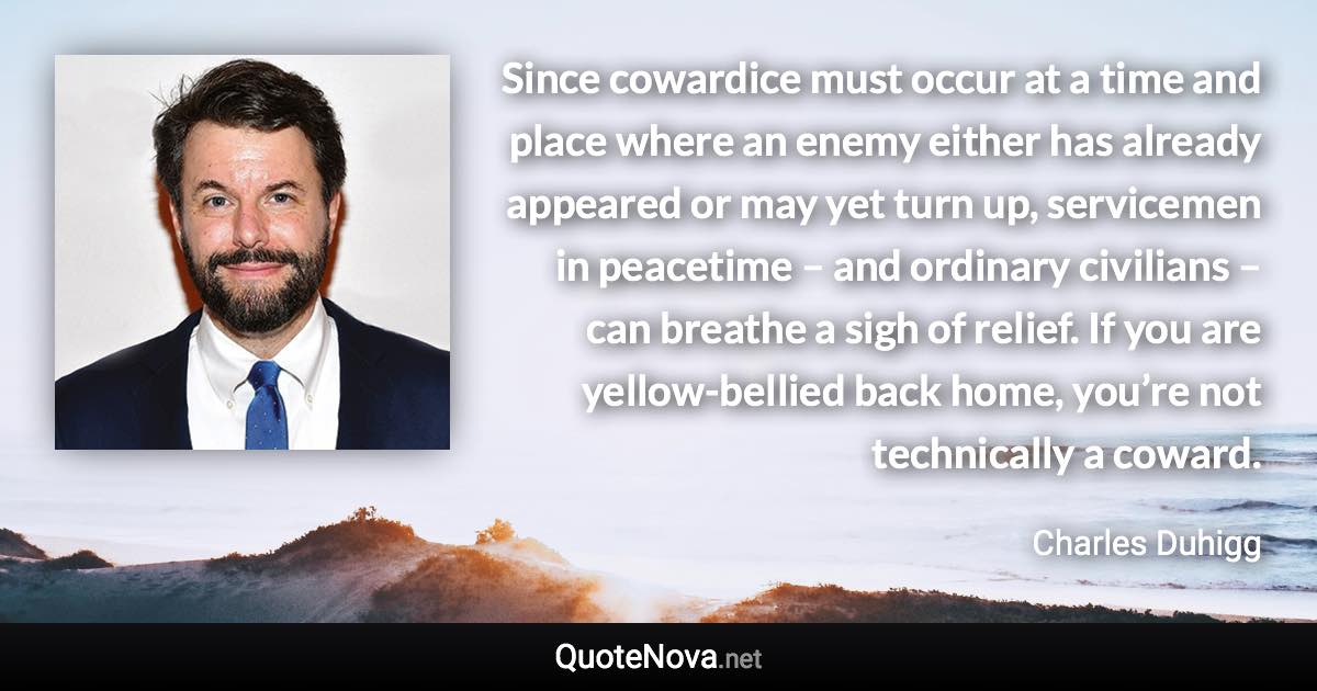 Since cowardice must occur at a time and place where an enemy either has already appeared or may yet turn up, servicemen in peacetime – and ordinary civilians – can breathe a sigh of relief. If you are yellow-bellied back home, you’re not technically a coward. - Charles Duhigg quote