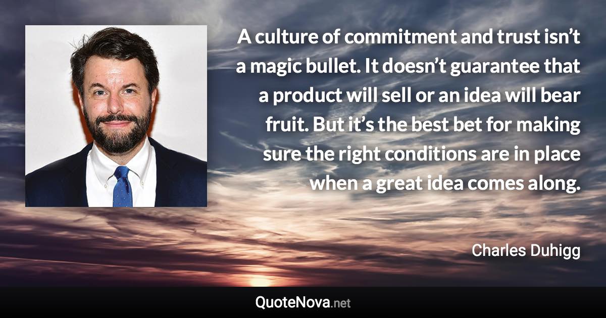 A culture of commitment and trust isn’t a magic bullet. It doesn’t guarantee that a product will sell or an idea will bear fruit. But it’s the best bet for making sure the right conditions are in place when a great idea comes along. - Charles Duhigg quote