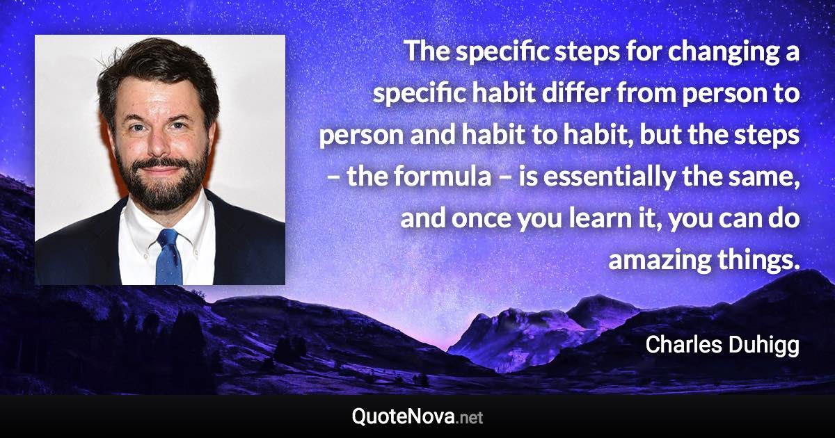 The specific steps for changing a specific habit differ from person to person and habit to habit, but the steps – the formula – is essentially the same, and once you learn it, you can do amazing things. - Charles Duhigg quote