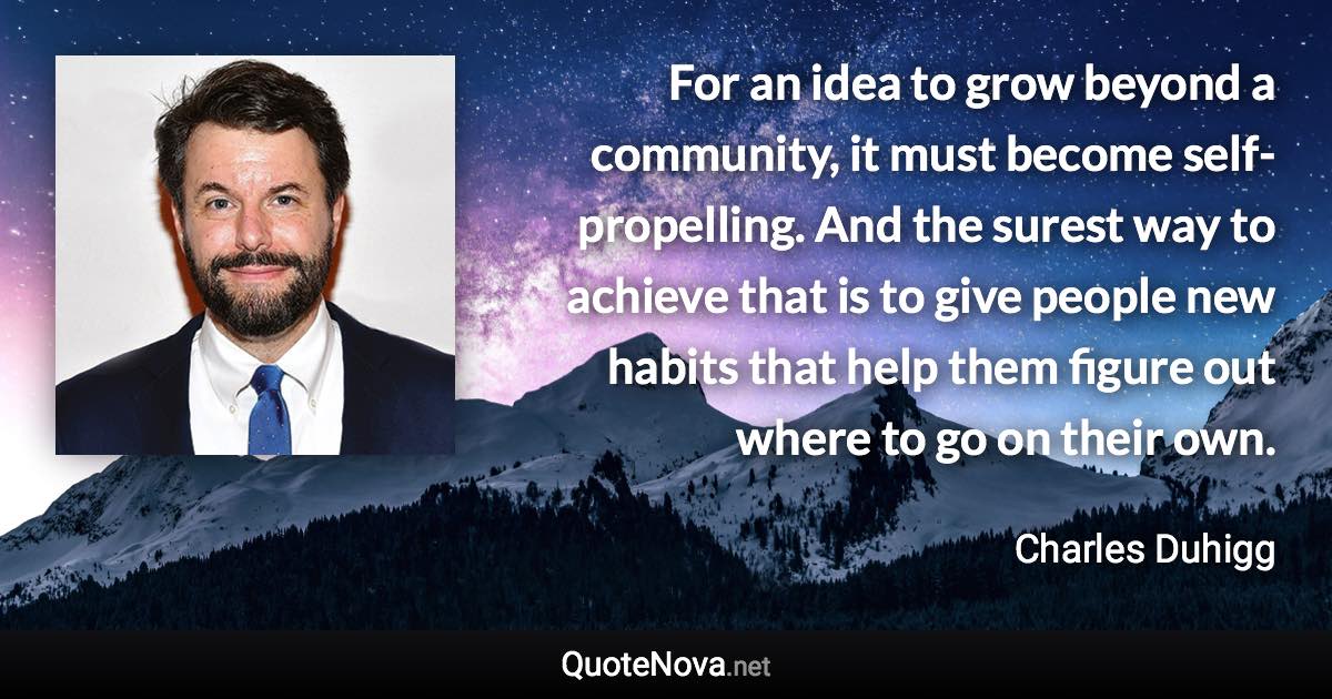 For an idea to grow beyond a community, it must become self-propelling. And the surest way to achieve that is to give people new habits that help them figure out where to go on their own. - Charles Duhigg quote
