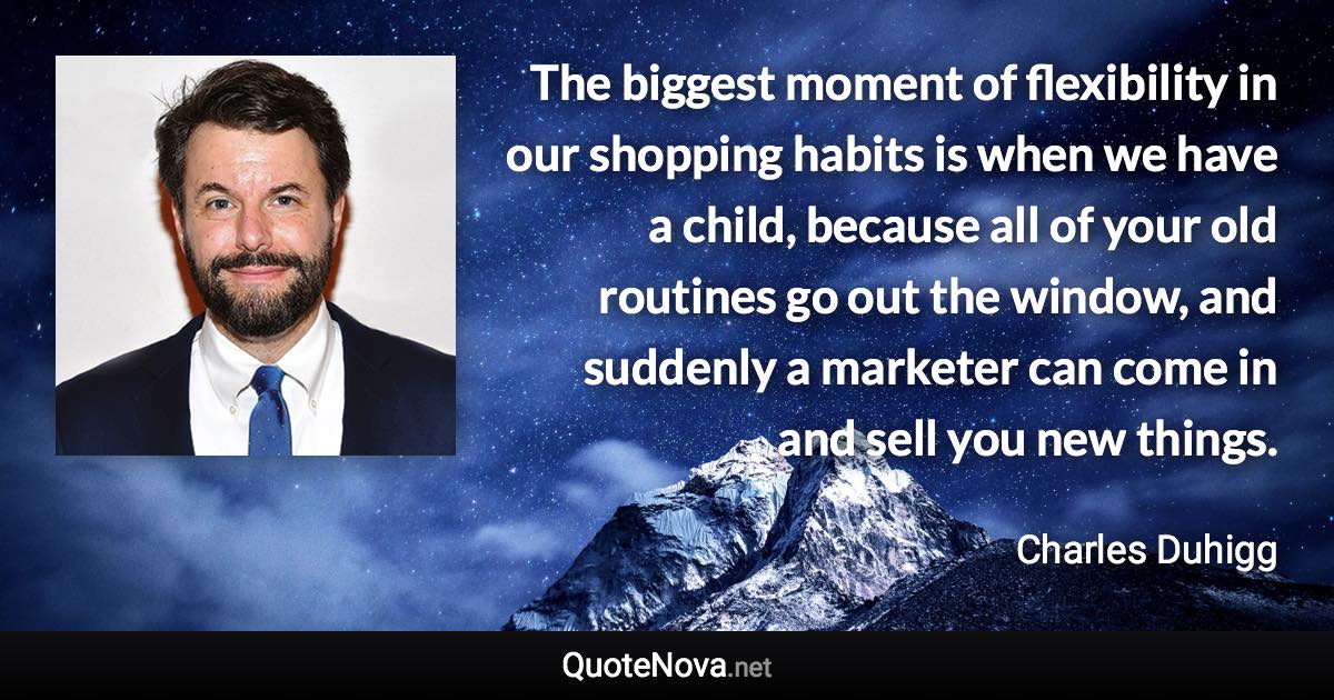 The biggest moment of flexibility in our shopping habits is when we have a child, because all of your old routines go out the window, and suddenly a marketer can come in and sell you new things. - Charles Duhigg quote