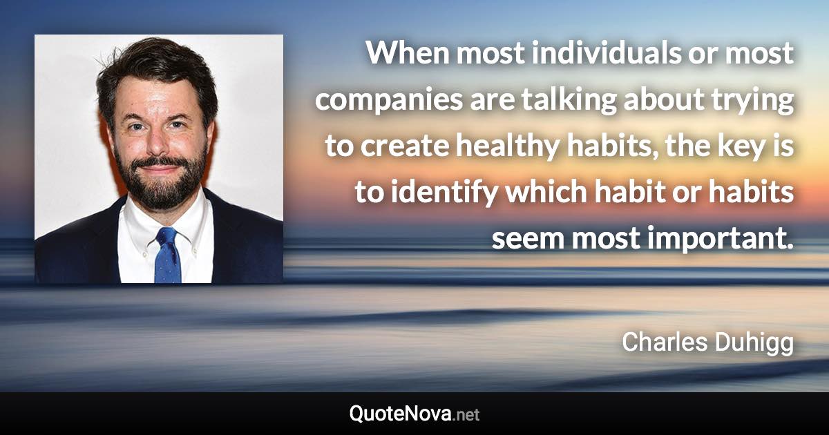 When most individuals or most companies are talking about trying to create healthy habits, the key is to identify which habit or habits seem most important. - Charles Duhigg quote