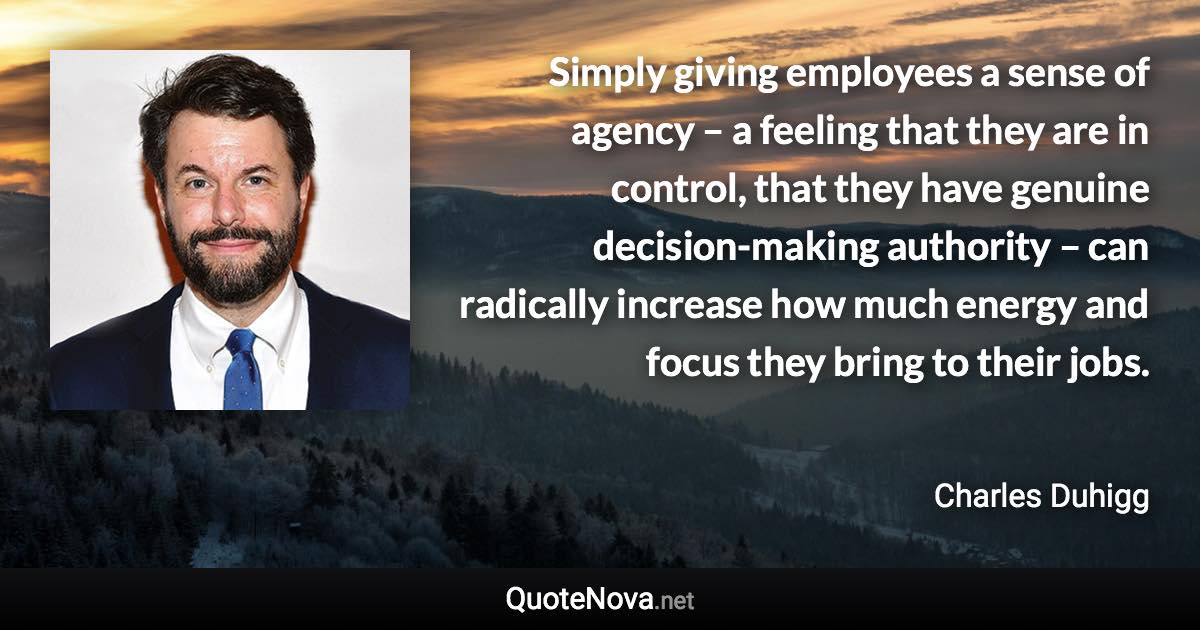 Simply giving employees a sense of agency – a feeling that they are in control, that they have genuine decision-making authority – can radically increase how much energy and focus they bring to their jobs. - Charles Duhigg quote