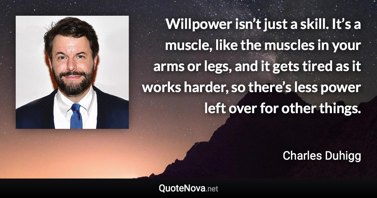 Willpower isn’t just a skill. It’s a muscle, like the muscles in your arms or legs, and it gets tired as it works harder, so there’s less power left over for other things. - Charles Duhigg quote