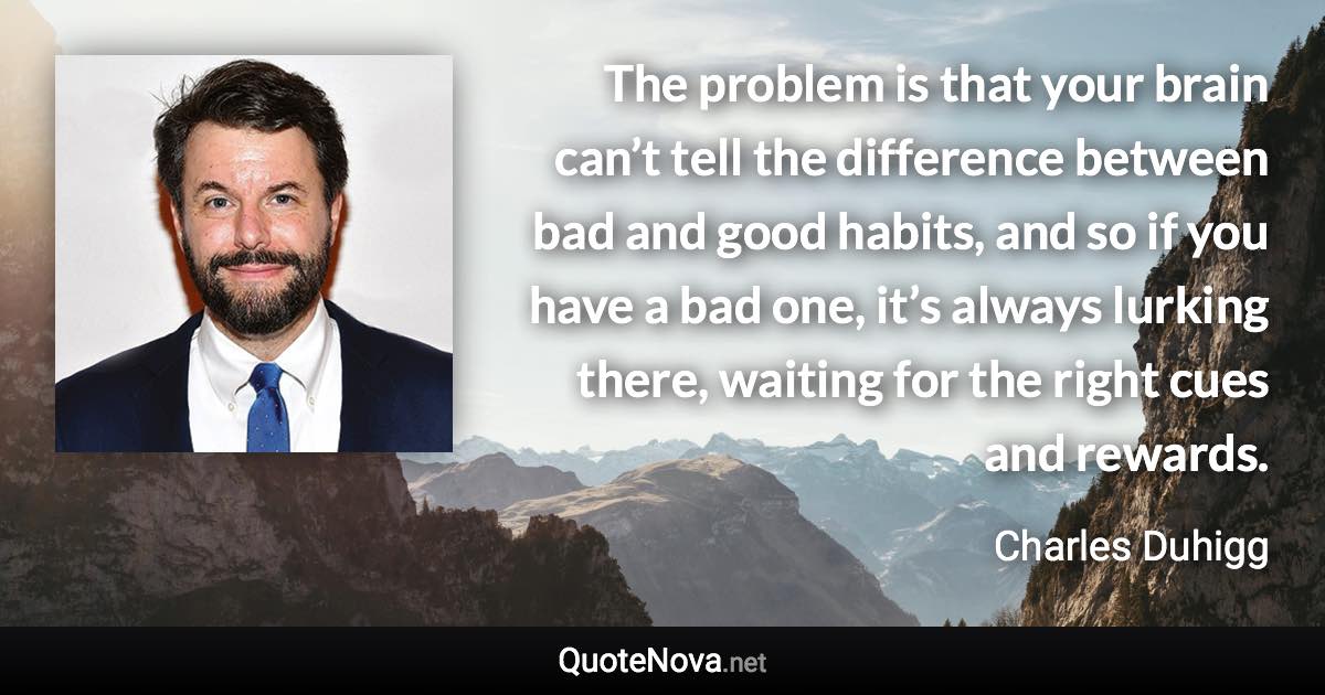 The problem is that your brain can’t tell the difference between bad and good habits, and so if you have a bad one, it’s always lurking there, waiting for the right cues and rewards. - Charles Duhigg quote