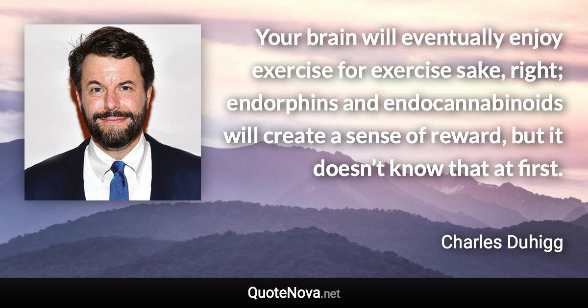 Your brain will eventually enjoy exercise for exercise sake, right; endorphins and endocannabinoids will create a sense of reward, but it doesn’t know that at first. - Charles Duhigg quote