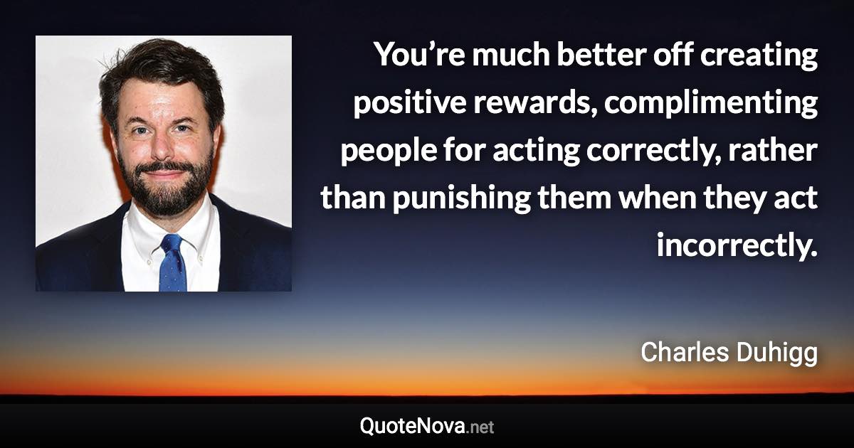 You’re much better off creating positive rewards, complimenting people for acting correctly, rather than punishing them when they act incorrectly. - Charles Duhigg quote