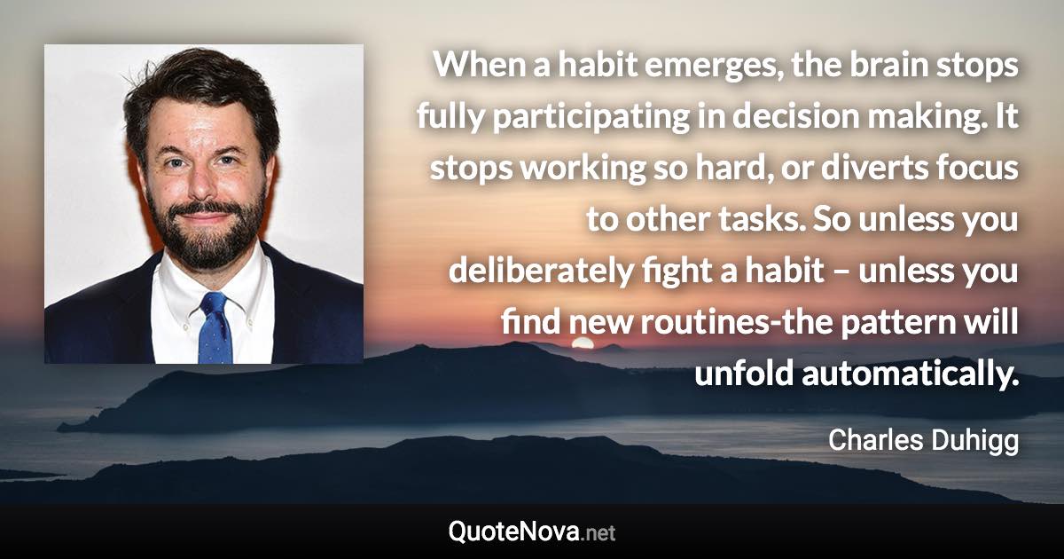 When a habit emerges, the brain stops fully participating in decision making. It stops working so hard, or diverts focus to other tasks. So unless you deliberately fight a habit – unless you find new routines-the pattern will unfold automatically. - Charles Duhigg quote