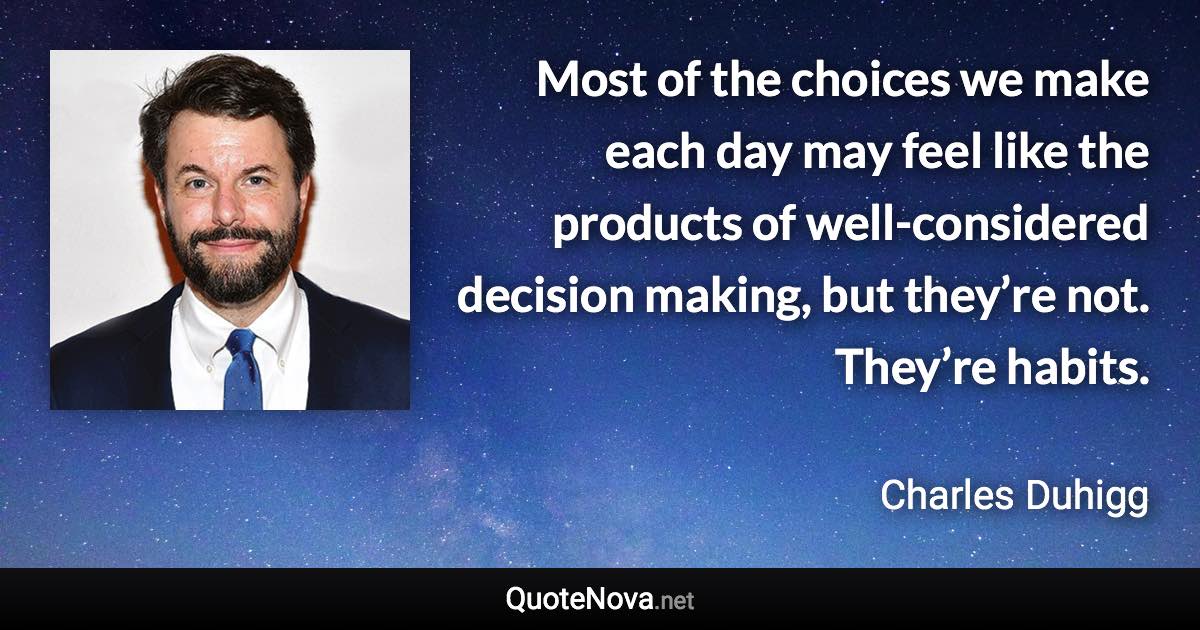 Most of the choices we make each day may feel like the products of well-considered decision making, but they’re not. They’re habits. - Charles Duhigg quote