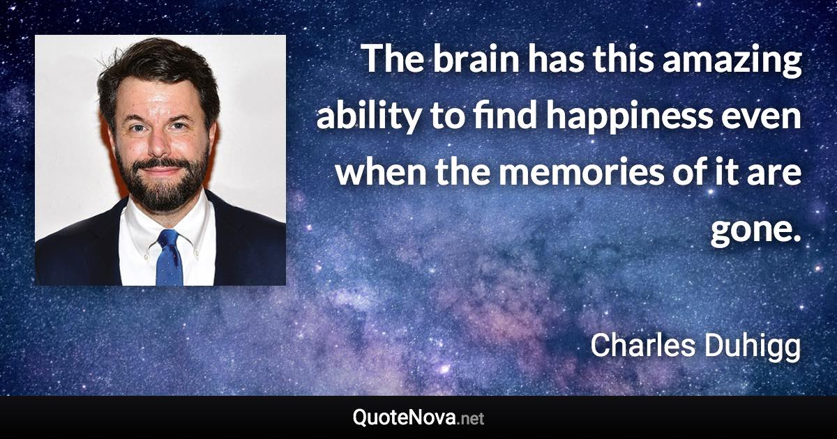 The brain has this amazing ability to find happiness even when the memories of it are gone. - Charles Duhigg quote