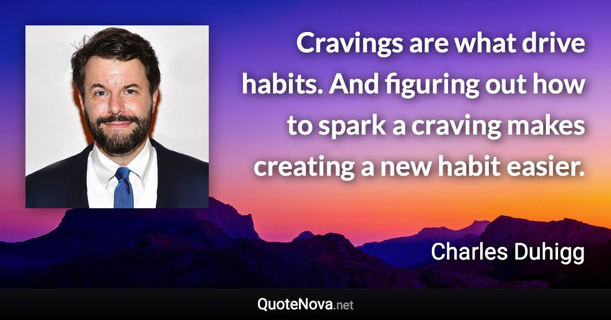 Cravings are what drive habits. And figuring out how to spark a craving makes creating a new habit easier. - Charles Duhigg quote