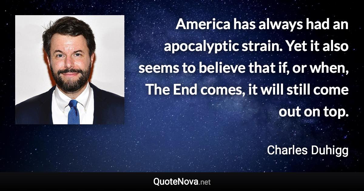 America has always had an apocalyptic strain. Yet it also seems to believe that if, or when, The End comes, it will still come out on top. - Charles Duhigg quote