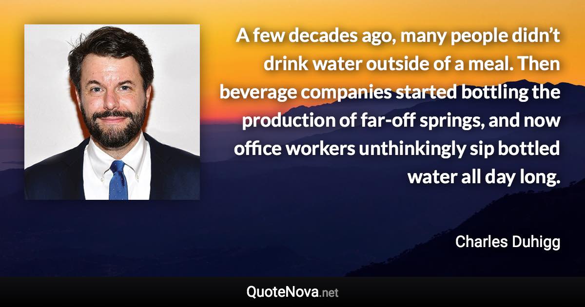 A few decades ago, many people didn’t drink water outside of a meal. Then beverage companies started bottling the production of far-off springs, and now office workers unthinkingly sip bottled water all day long. - Charles Duhigg quote