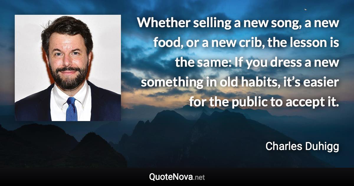 Whether selling a new song, a new food, or a new crib, the lesson is the same: If you dress a new something in old habits, it’s easier for the public to accept it. - Charles Duhigg quote