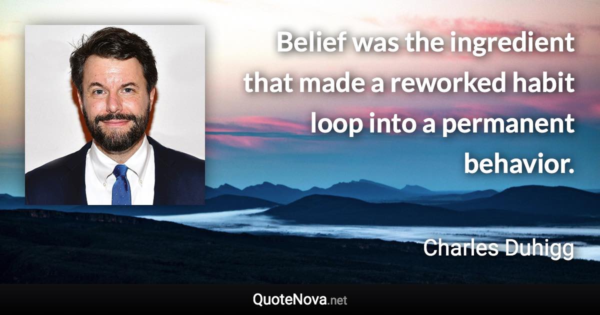 Belief was the ingredient that made a reworked habit loop into a permanent behavior. - Charles Duhigg quote