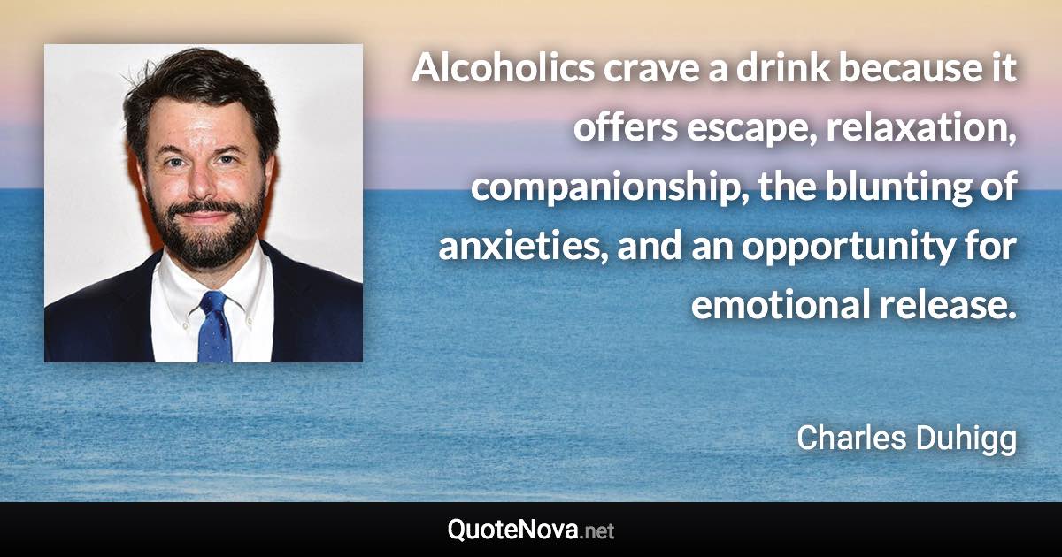 Alcoholics crave a drink because it offers escape, relaxation, companionship, the blunting of anxieties, and an opportunity for emotional release. - Charles Duhigg quote
