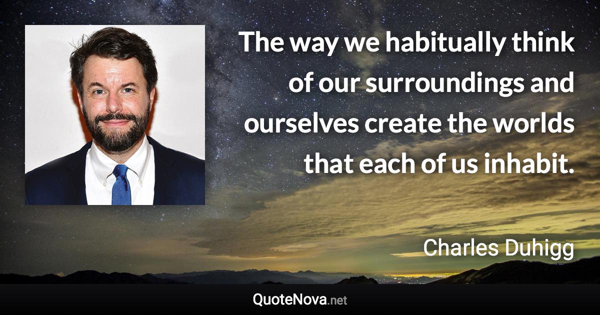 The way we habitually think of our surroundings and ourselves create the worlds that each of us inhabit. - Charles Duhigg quote