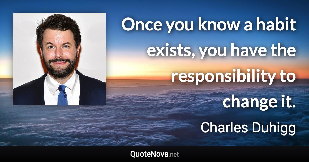 Once you know a habit exists, you have the responsibility to change it. - Charles Duhigg quote