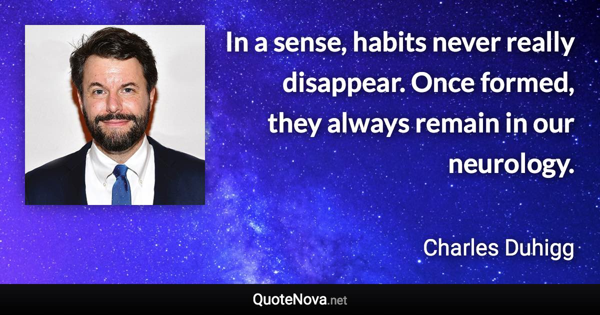 In a sense, habits never really disappear. Once formed, they always remain in our neurology. - Charles Duhigg quote