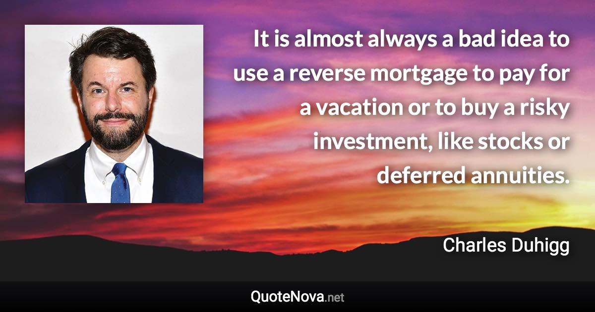 It is almost always a bad idea to use a reverse mortgage to pay for a vacation or to buy a risky investment, like stocks or deferred annuities. - Charles Duhigg quote