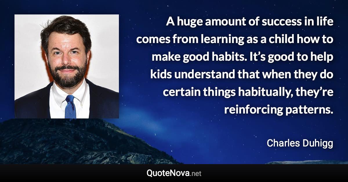 A huge amount of success in life comes from learning as a child how to make good habits. It’s good to help kids understand that when they do certain things habitually, they’re reinforcing patterns. - Charles Duhigg quote