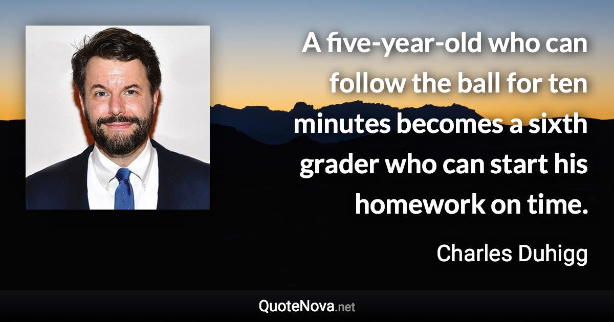 A five-year-old who can follow the ball for ten minutes becomes a sixth grader who can start his homework on time. - Charles Duhigg quote