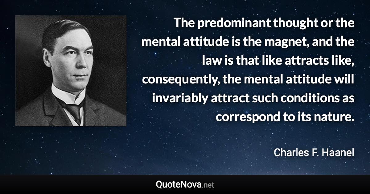 The predominant thought or the mental attitude is the magnet, and the law is that like attracts like, consequently, the mental attitude will invariably attract such conditions as correspond to its nature. - Charles F. Haanel quote