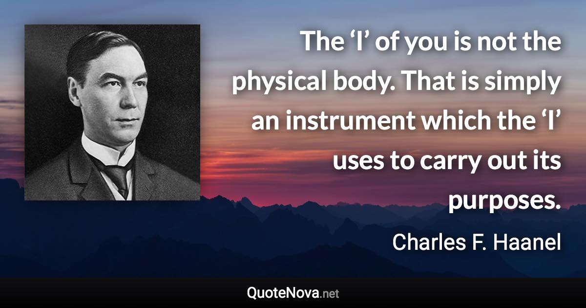 The ‘I’ of you is not the physical body. That is simply an instrument which the ‘I’ uses to carry out its purposes. - Charles F. Haanel quote