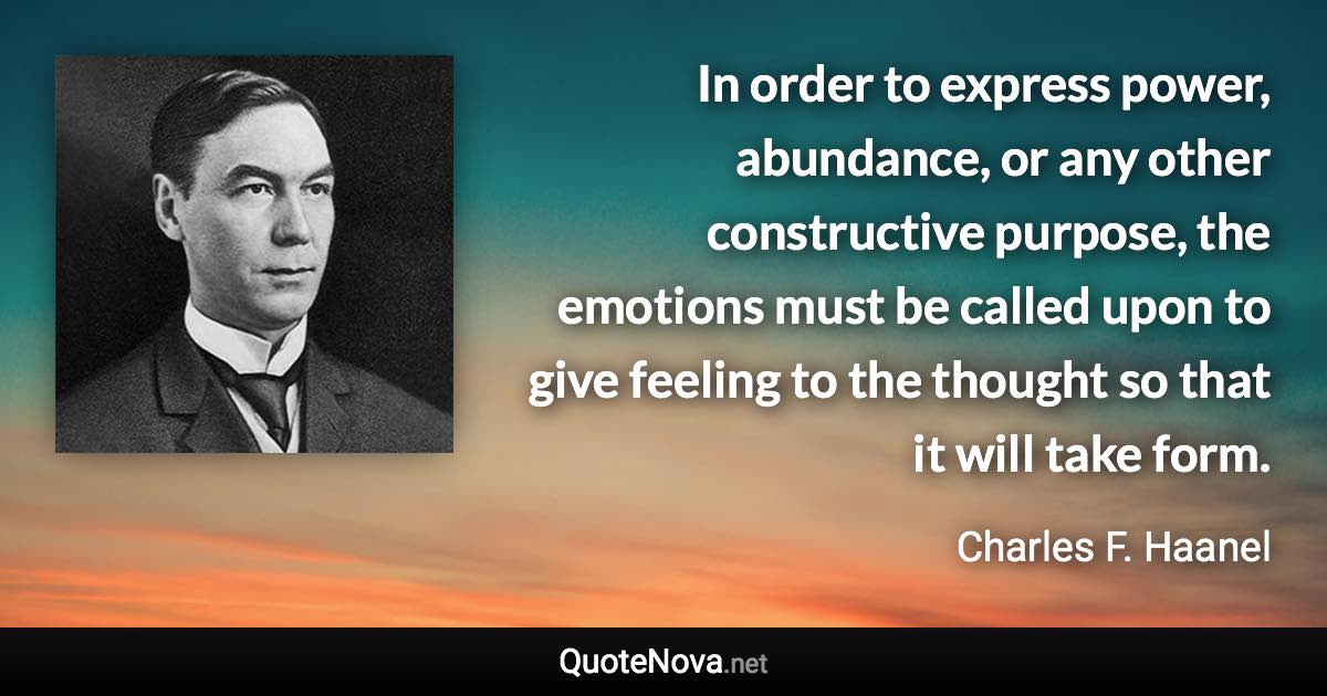 In order to express power, abundance, or any other constructive purpose, the emotions must be called upon to give feeling to the thought so that it will take form. - Charles F. Haanel quote