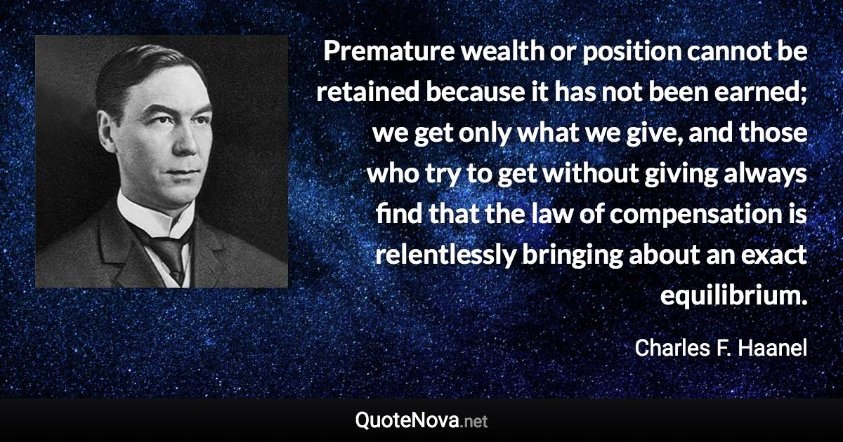 Premature wealth or position cannot be retained because it has not been earned; we get only what we give, and those who try to get without giving always find that the law of compensation is relentlessly bringing about an exact equilibrium. - Charles F. Haanel quote