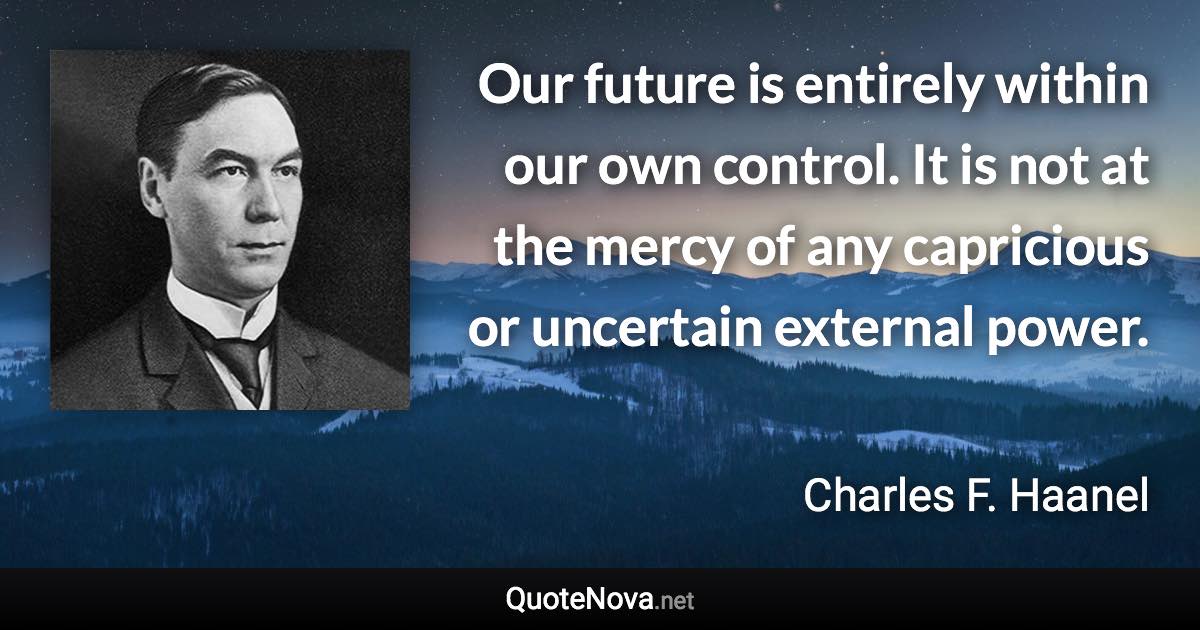 Our future is entirely within our own control. It is not at the mercy of any capricious or uncertain external power. - Charles F. Haanel quote