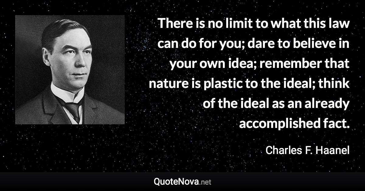 There is no limit to what this law can do for you; dare to believe in your own idea; remember that nature is plastic to the ideal; think of the ideal as an already accomplished fact. - Charles F. Haanel quote