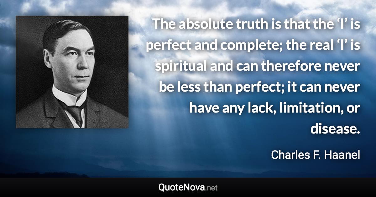 The absolute truth is that the ‘I’ is perfect and complete; the real ‘I’ is spiritual and can therefore never be less than perfect; it can never have any lack, limitation, or disease. - Charles F. Haanel quote