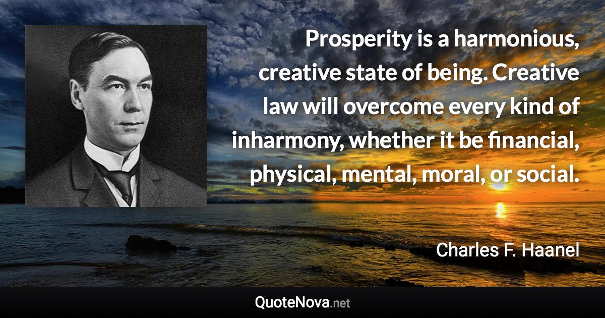 Prosperity is a harmonious, creative state of being. Creative law will overcome every kind of inharmony, whether it be financial, physical, mental, moral, or social. - Charles F. Haanel quote