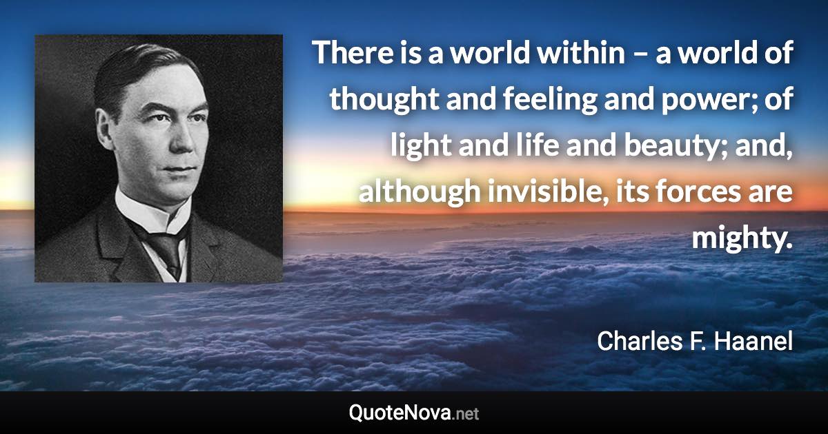 There is a world within – a world of thought and feeling and power; of light and life and beauty; and, although invisible, its forces are mighty. - Charles F. Haanel quote