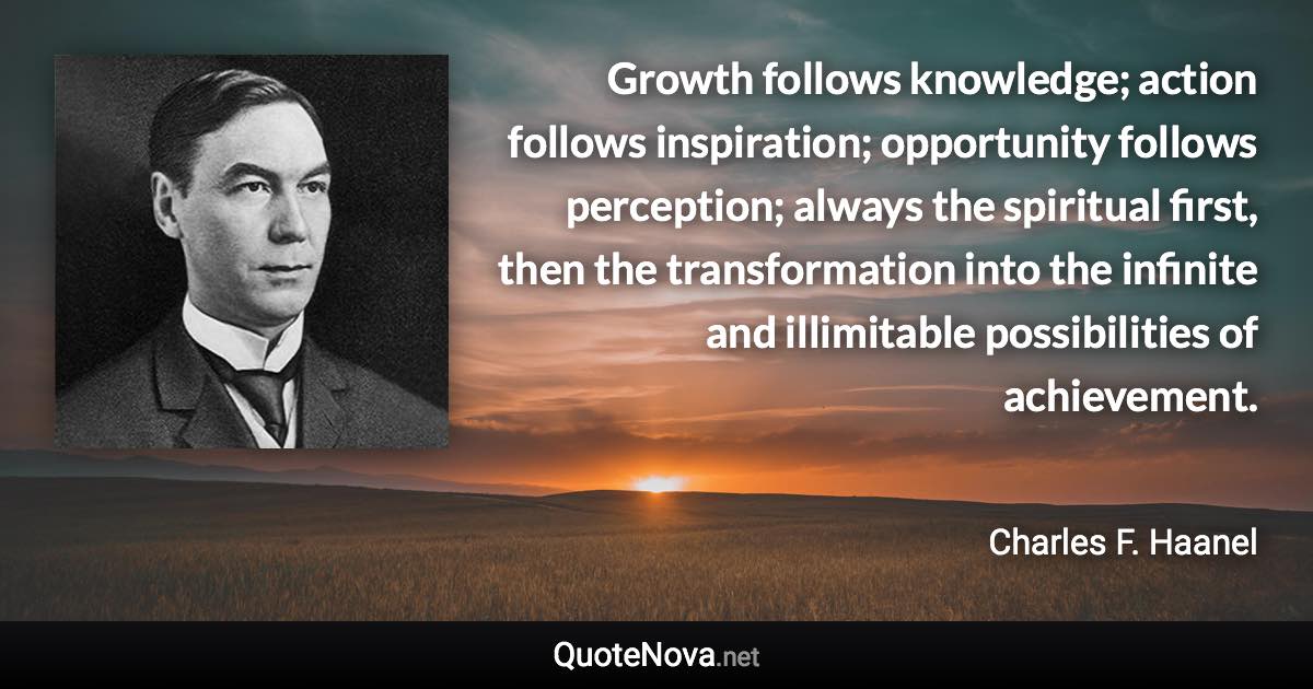Growth follows knowledge; action follows inspiration; opportunity follows perception; always the spiritual first, then the transformation into the infinite and illimitable possibilities of achievement. - Charles F. Haanel quote