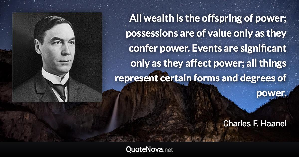 All wealth is the offspring of power; possessions are of value only as they confer power. Events are significant only as they affect power; all things represent certain forms and degrees of power. - Charles F. Haanel quote