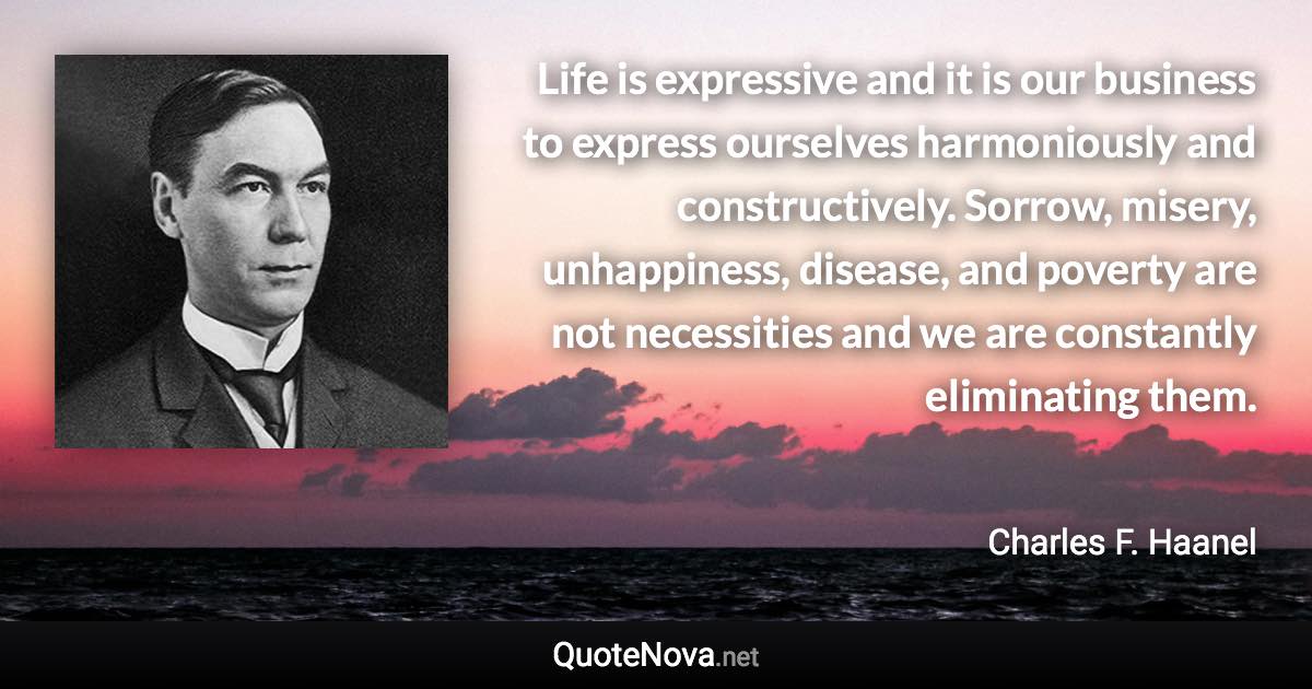 Life is expressive and it is our business to express ourselves harmoniously and constructively. Sorrow, misery, unhappiness, disease, and poverty are not necessities and we are constantly eliminating them. - Charles F. Haanel quote