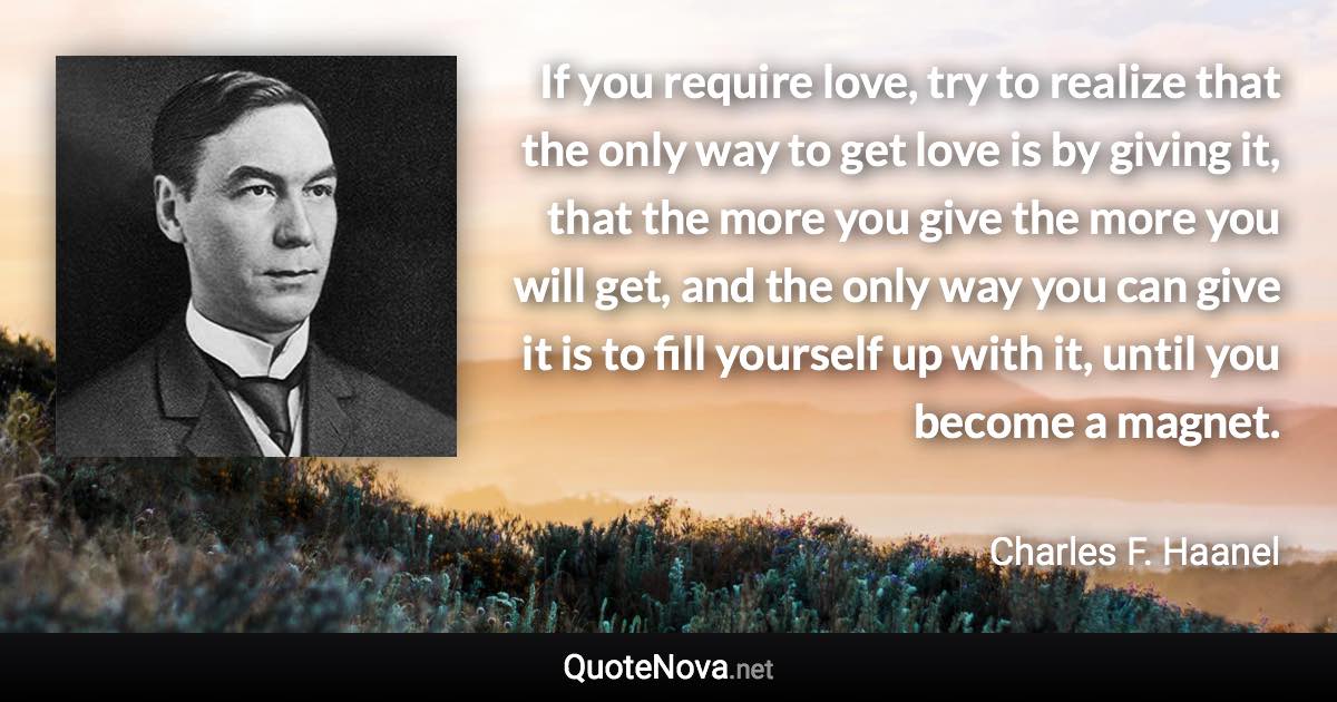 If you require love, try to realize that the only way to get love is by giving it, that the more you give the more you will get, and the only way you can give it is to fill yourself up with it, until you become a magnet. - Charles F. Haanel quote