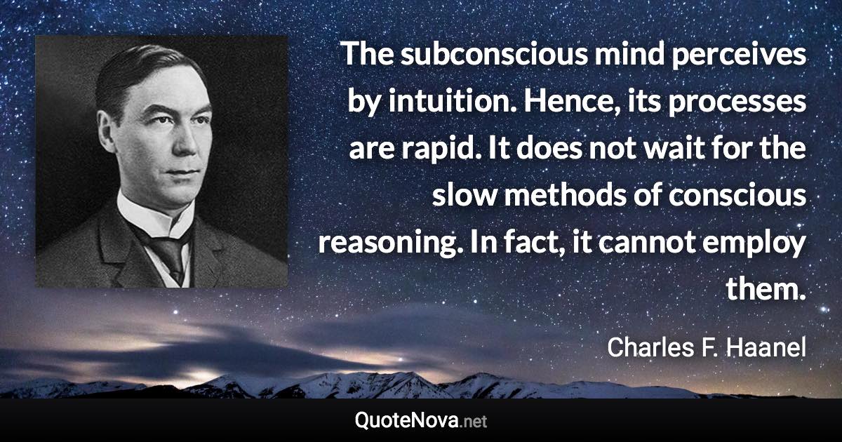 The subconscious mind perceives by intuition. Hence, its processes are rapid. It does not wait for the slow methods of conscious reasoning. In fact, it cannot employ them. - Charles F. Haanel quote