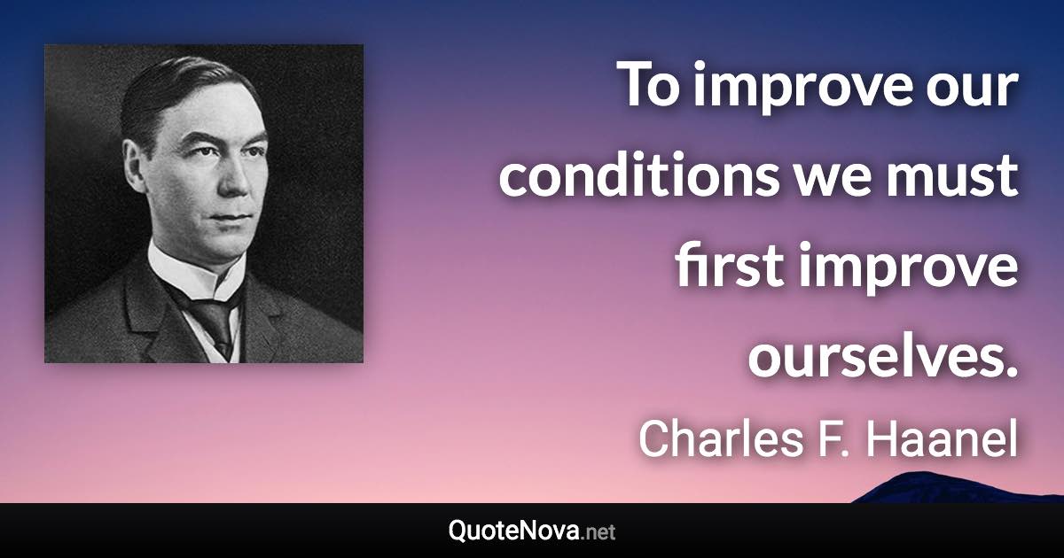 To improve our conditions we must first improve ourselves. - Charles F. Haanel quote