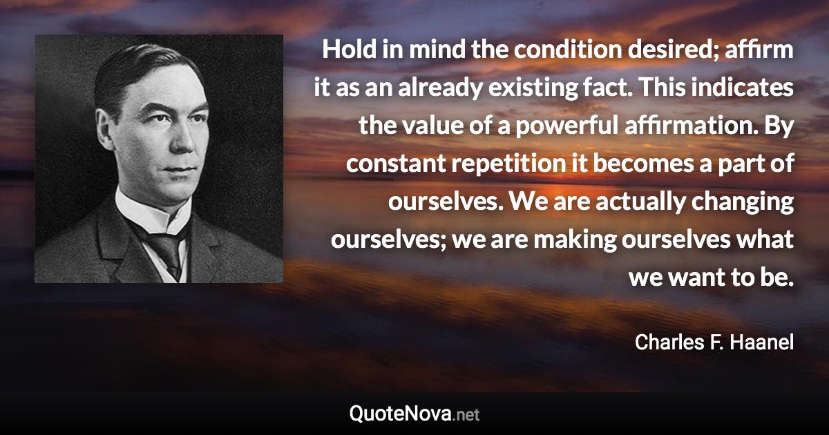 Hold in mind the condition desired; affirm it as an already existing fact. This indicates the value of a powerful affirmation. By constant repetition it becomes a part of ourselves. We are actually changing ourselves; we are making ourselves what we want to be. - Charles F. Haanel quote