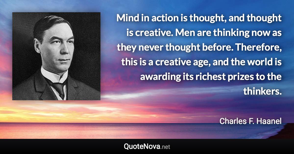 Mind in action is thought, and thought is creative. Men are thinking now as they never thought before. Therefore, this is a creative age, and the world is awarding its richest prizes to the thinkers. - Charles F. Haanel quote
