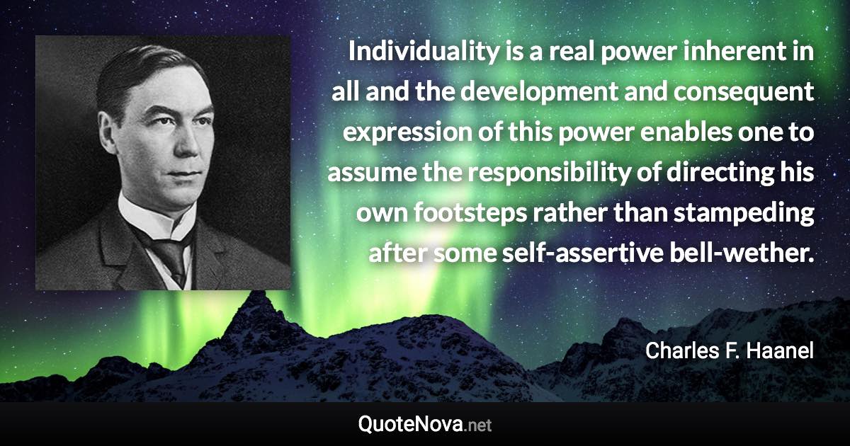 Individuality is a real power inherent in all and the development and consequent expression of this power enables one to assume the responsibility of directing his own footsteps rather than stampeding after some self-assertive bell-wether. - Charles F. Haanel quote