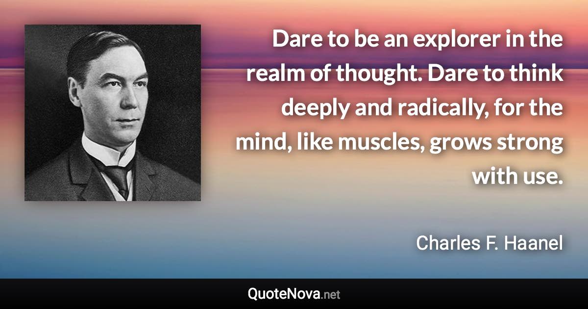 Dare to be an explorer in the realm of thought. Dare to think deeply and radically, for the mind, like muscles, grows strong with use. - Charles F. Haanel quote
