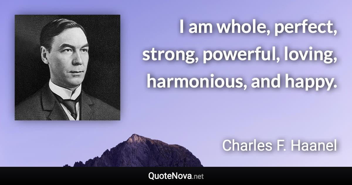 I am whole, perfect, strong, powerful, loving, harmonious, and happy. - Charles F. Haanel quote