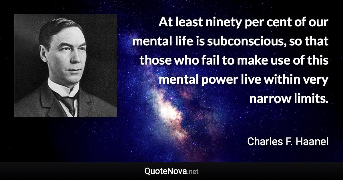 At least ninety per cent of our mental life is subconscious, so that those who fail to make use of this mental power live within very narrow limits. - Charles F. Haanel quote