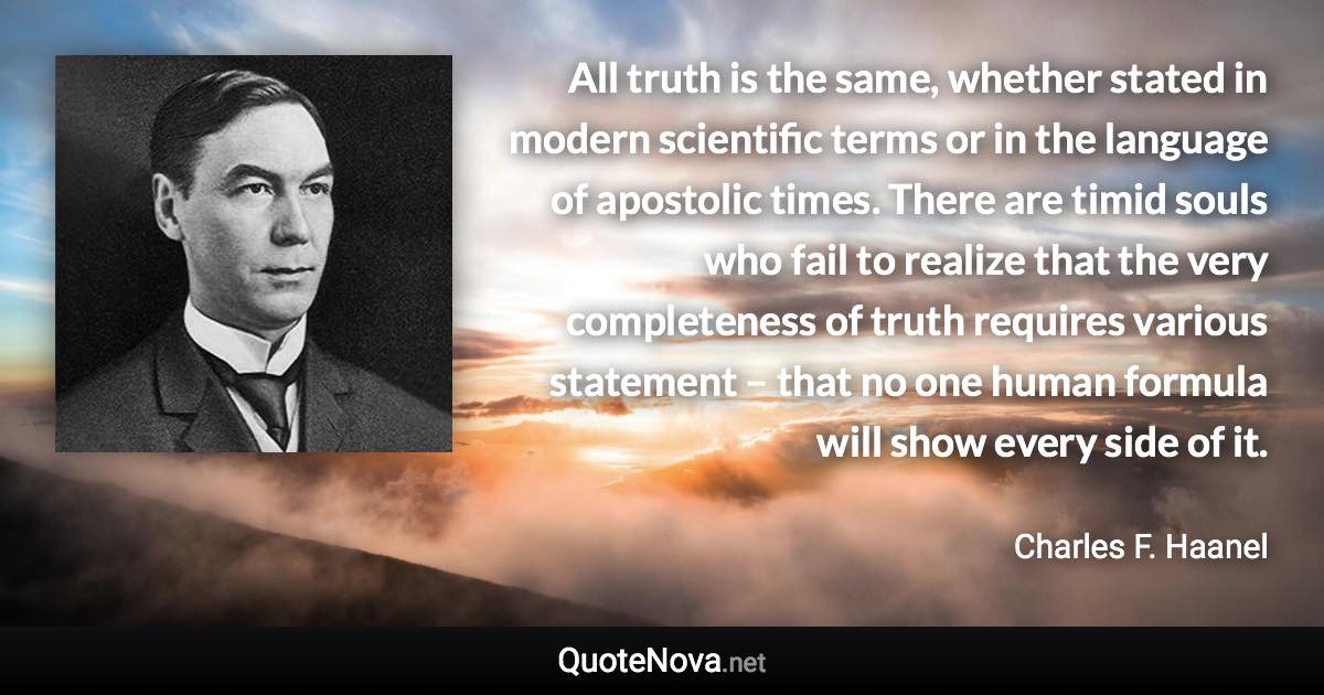 All truth is the same, whether stated in modern scientific terms or in the language of apostolic times. There are timid souls who fail to realize that the very completeness of truth requires various statement – that no one human formula will show every side of it. - Charles F. Haanel quote