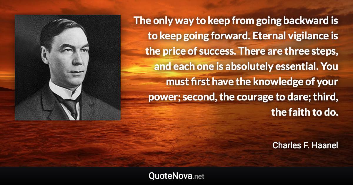 The only way to keep from going backward is to keep going forward. Eternal vigilance is the price of success. There are three steps, and each one is absolutely essential. You must first have the knowledge of your power; second, the courage to dare; third, the faith to do. - Charles F. Haanel quote