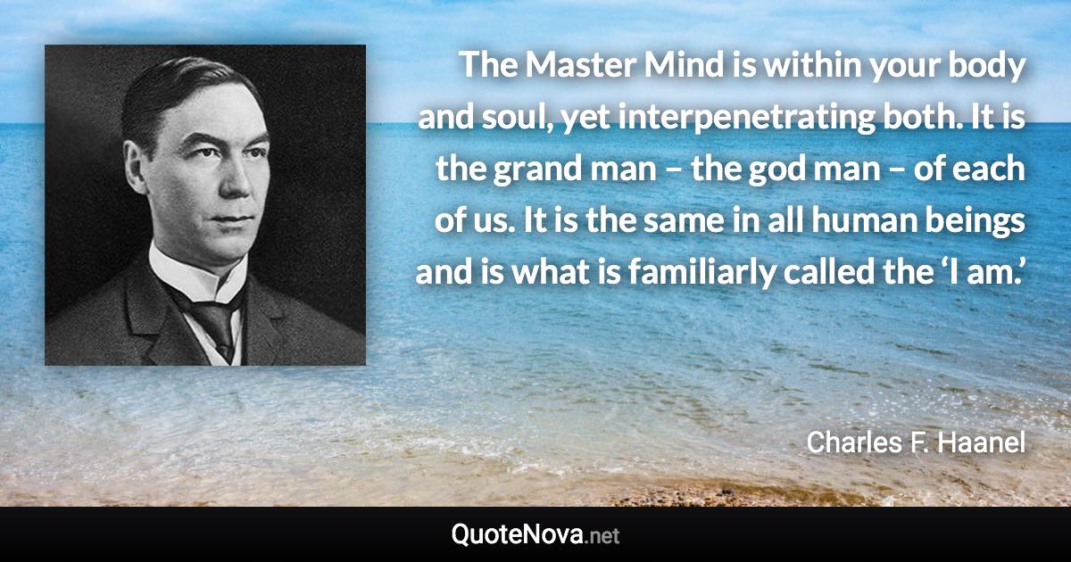 The Master Mind is within your body and soul, yet interpenetrating both. It is the grand man – the god man – of each of us. It is the same in all human beings and is what is familiarly called the ‘I am.’ - Charles F. Haanel quote